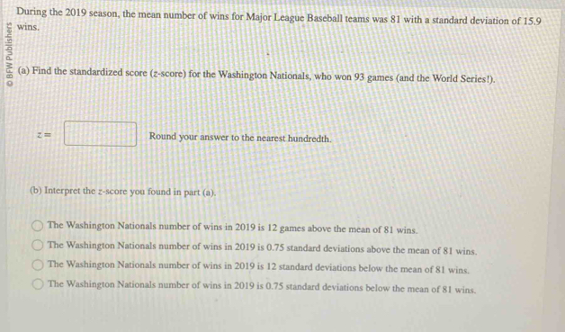 During the 2019 season, the mean number of wins for Major League Baseball teams was 81 with a standard deviation of 15.9
wins.
(a) Find the standardized score (z-score) for the Washington Nationals, who won 93 games (and the World Series!).
z=□ Round your answer to the nearest hundredth.
(b) Interpret the z-score you found in part (a).
The Washington Nationals number of wins in 2019 is 12 games above the mean of 81 wins.
The Washington Nationals number of wins in 2019 is 0.75 standard deviations above the mean of 81 wins.
The Washington Nationals number of wins in 2019 is 12 standard deviations below the mean of 81 wins.
The Washington Nationals number of wins in 2019 is 0.75 standard deviations below the mean of 81 wins.