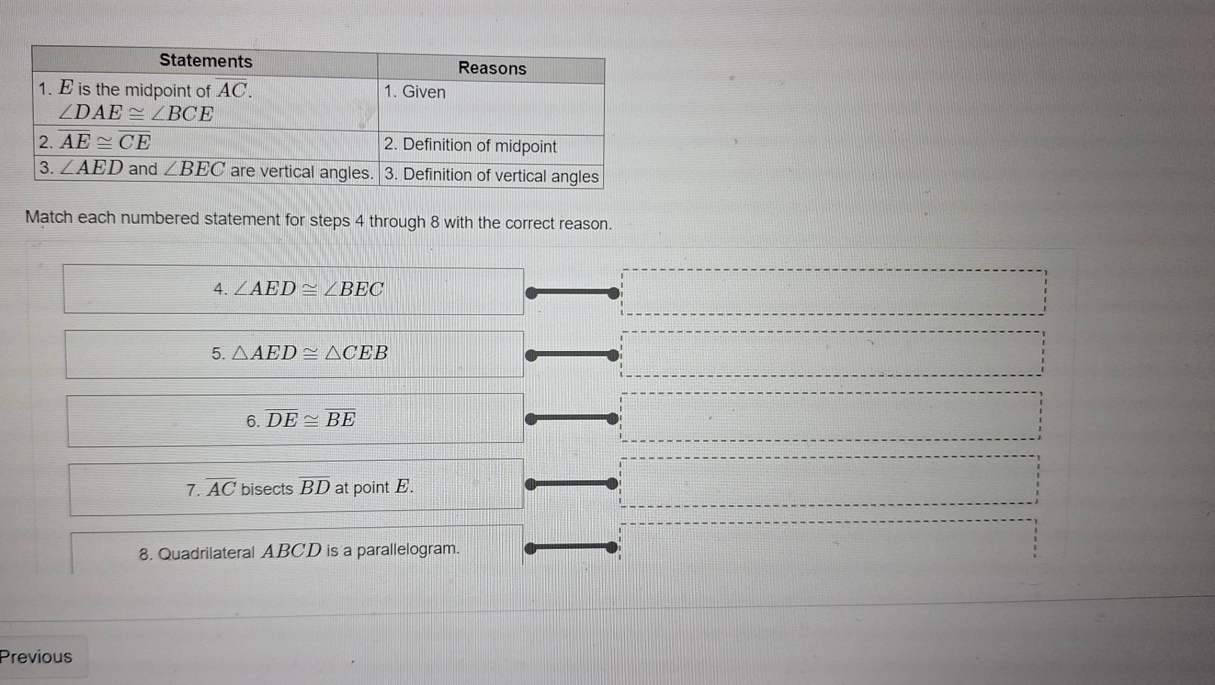 Match each numbered statement for steps 4 through 8 with the correct reason.
4. ∠ AED≌ ∠ BEC
5. △ AED≌ △ CEB
6. overline DE≌ overline BE
7. overline AC bisects overline BD at point E.
8. Quadrilateral ABCD is a parallelogram.
Previous