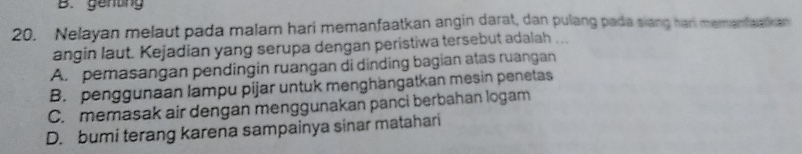 genting
20. Nelayan melaut pada malam hari memanfaatkan angin darat, dan pulang pada siang har memanfaakan
angin laut. Kejadian yang serupa dengan peristiwa tersebut adalah ...
A. pemasangan pendingin ruangan di dinding bagian atas ruangan
B. penggunaan lampu pijar untuk menghängatkan mesin penetas
C. memasak air dengan menggunakan panci berbahan logam
D. bumi terang karena sampainya sinar matahari