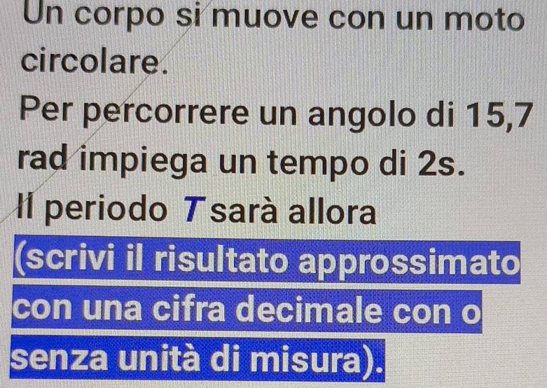 Un corpo si muove con un moto 
circolare. 
Per percorrere un angolo di 15,7
rad impiega un tempo di 2s. 
Il periodo T sará allora 
(scrivi il risultato approssimato 
con una cifra decimale con o 
senza unità di misura).