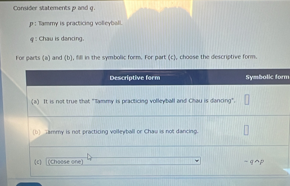 Consider statements p and q. 
p : Tammy is practicing volleyball. 
q : Chau is dancing. 
For parts (a) and (b), fill in the symbolic form. For part (c), choose the descriptive form.
m