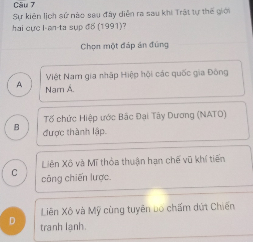 Sự kiện lịch sử nào sau đây diễn ra sau khi Trật tự thế giới
hai cực I-an-ta sụp đổ (1991)?
Chọn một đáp án đúng
Việt Nam gia nhập Hiệp hội các quốc gia Đông
A Nam Á.
Tổ chức Hiệp ước Bắc Đại Tây Dương (NATO)
B
được thành lập.
Liên Xô và Mĩ thỏa thuận hạn chế vũ khí tiến
C
công chiến lược.
Liên Xô và Mỹ cùng tuyên bố chấm dứt Chiến
D
tranh lạnh.