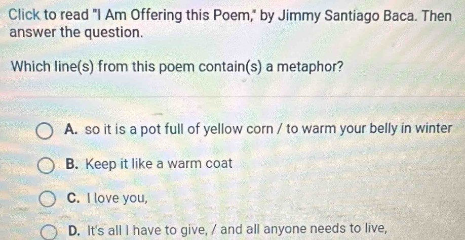 Click to read "I Am Offering this Poem," by Jimmy Santiago Baca. Then
answer the question.
Which line(s) from this poem contain(s) a metaphor?
A. so it is a pot full of yellow corn / to warm your belly in winter
B. Keep it like a warm coat
C. I love you,
D. It's all I have to give, / and all anyone needs to live,