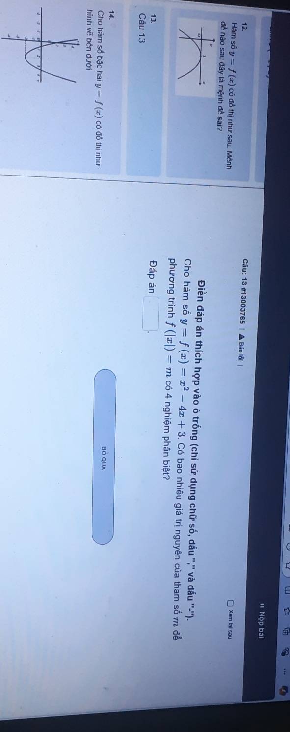 Nộp bài 
12. Câu: 13 #13003765 | ▲ Báo lỗi | 
Hàm số y=f(x) có đồ thị như sau. Mệnh Xem lại sau 
đề nào sau đây là mệnh đề sai? 
Điền đáp án thích hợp vào ô trống (chỉ sử dụng chữ số, dấu ",'' và dấu ''-''). 
Cho hàm số y=f(x)=x^2-4x+3 5. Có bao nhiêu giá trị nguyên của tham số m để 
phương trình f(|x|)=m có 4 nghiệm phân biệt? 
13. Đáp án □ . 
Câu 13 
14. 
Cho hàm số bậc hai y=f(x) có đồ thị như Bỏ QUA 
hình vẽ bên dưới