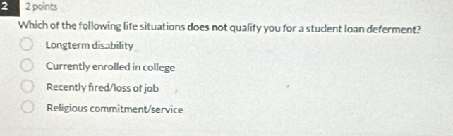 2 2 points
Which of the following life situations does not qualify you for a student loan deferment?
Longterm disability
Currently enrolled in college
Recently fired/loss of job
Religious commitment/service