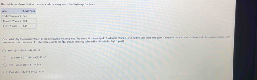The table below shows the ticket rates for whale watching trips offered by Beluga Fun Tours:
Aas Ticket Price
Under three years free
Three to 12 years $34
Over 12 years $45
On a certain day, the compary took 103 people on whale watching trips. There were 64 children aged 12 and under, of which some children were under three years. If x represents the number of children under three years, which equation
can be used to find the value of x, where C represents the tieal amount of money collected from tickets that day? (1 point)
(64-x)34+(103-64)-45=C
(103+x)34+(103-(64+x))· 45=0
(103-x)34+(103-64)-45=C
(64+x)34+(103-(64+x))· 45=C