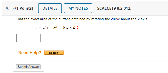 DETAILS MY NOTES SCALCET9 8.2.012. 
Find the exact area of the surface obtained by rotating the curve about the x-axis.
y=sqrt(1+e^x), 0≤ x≤ 5
Need Help? Read It 
Submit Answer