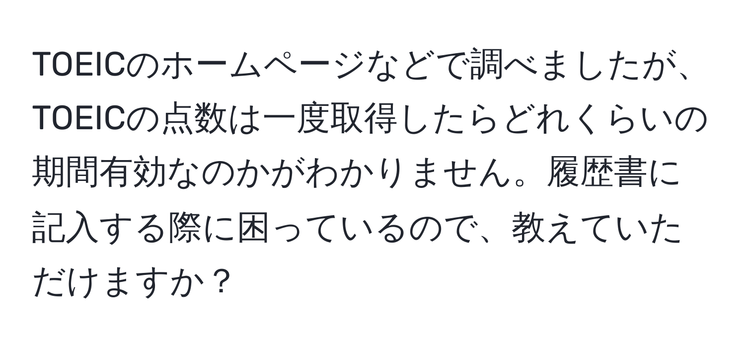 TOEICのホームページなどで調べましたが、TOEICの点数は一度取得したらどれくらいの期間有効なのかがわかりません。履歴書に記入する際に困っているので、教えていただけますか？