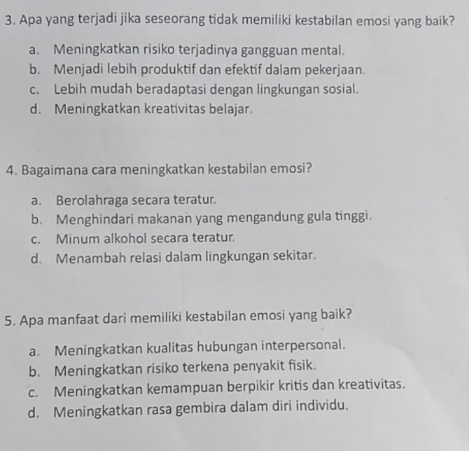 Apa yang terjadi jika seseorang tidak memiliki kestabilan emosi yang baik?
a. Meningkatkan risiko terjadinya gangguan mental.
b. Menjadi lebih produktif dan efektif dalam pekerjaan.
c. Lebih mudah beradaptasi dengan lingkungan sosial.
d. Meningkatkan kreativitas belajar.
4. Bagaimana cara meningkatkan kestabilan emosi?
a. Berolahraga secara teratur.
b. Menghindari makanan yang mengandung gula tinggi.
c. Minum alkohol secara teratur.
d. Menambah relasi dalam lingkungan sekitar.
5. Apa manfaat dari memiliki kestabilan emosi yang baik?
a. Meningkatkan kualitas hubungan interpersonal.
b. Meningkatkan risiko terkena penyakit fisik.
c. Meningkatkan kemampuan berpikir kritis dan kreativitas.
d. Meningkatkan rasa gembira dalam diri individu.