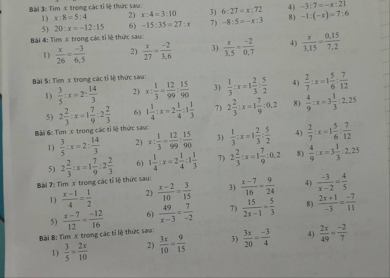 Tìm x trong các tỉ lệ thức sau:
2) x:4=3:10 4) -3:7=-x:21
3) 6:27=x:72
1 ) x:8=5:4 8) -1:(-x)=7:6
5) 20:x=-12:15 6) -15:35=27:x 7) -8:5=-x:3
Bài 4: Tìm x trong các tỉ lệ thức sau:
1)  x/26 = (-3)/6.5 
2)  x/27 = (-2)/3,6 
3)  x/3,5 = (-2)/0,7 
4)  x/3,15 = (0,15)/7,2 
Bài 5: Tìm x trong các tỉ lệ thức sau:
1)  3/5 :x=2: 14/3 
2) x: 1/3 = 12/99 : 15/90  3)  1/3 :x=1 2/3 : 5/2  4)  2/7 :x=1 5/6 : 7/12 
5) 2 2/3 :x=1 7/9 :2 2/3  6) 1 1/4 :x=2 1/4 :1 1/3  7) 2 2/3 :x=1 7/9 :0,2 8)  4/9 :x=3 1/3 :2,25
Bài 6: Tìm x trong các tỉ lệ thức sau:
1)  3/5 :x=2: 14/3 
2) x: 1/3 = 12/99 : 15/90  3)  1/3 :x=1 2/3 : 5/2  4)  2/7 :x=1 5/6 : 7/12 
5) 2 2/3 :x=1 7/9 :2 2/3  6) 1 1/4 :x=2 1/4 :1 1/3  7) 2 2/3 :x=1 7/9 :0,2 8)  4/9 :x=3 1/3 :2,25
Bài 7: Tìm x trong các tỉ lệ thức sau:
1)  (x-1)/4 = 1/2 
2)  (x-2)/10 = 3/15 
3)  (x-7)/16 = 9/24  4)  (-3)/x-2 = 4/5 
5)  (x-7)/12 = (-12)/16   49/x-3 = 7/-2  7)  15/2x-1 = 5/3  8)  (2x+1)/-3 = (-7)/11 
6)
Bài 8: Tìm x trong các tỉ lệ thức sau:
4)  2x/49 = (-2)/7 
1)  3/5 = 2x/10 
2)  3x/10 = 9/15 
3)  3x/20 = (-3)/4 