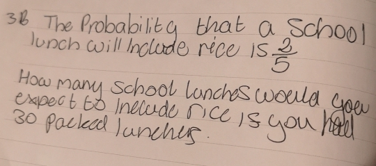 3B The Probability that a School 
lunch will Include rice is  2/5 
How many school lanches would goed 
expect i melade sicc is you heald
30 Packed Junches.