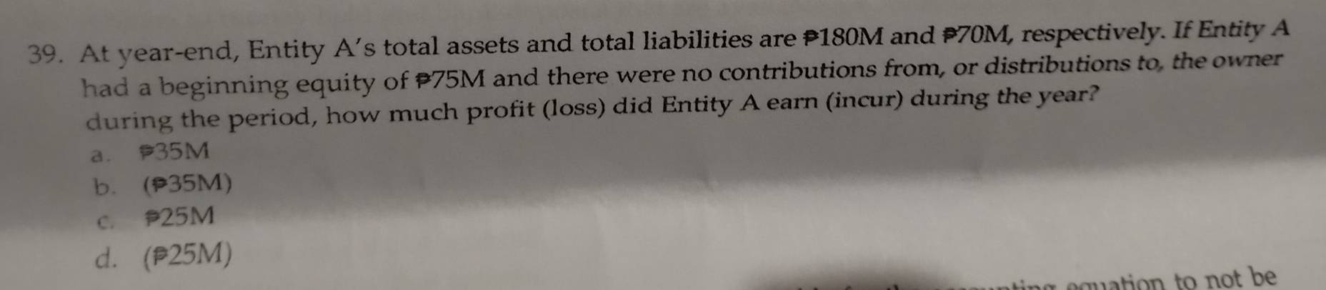 At year-end, Entity A’s total assets and total liabilities are P180M and 70M, respectively. If Entity A
had a beginning equity of 75M and there were no contributions from, or distributions to, the owner
during the period, how much profit (loss) did Entity A earn (incur) during the year?
a. 35M
b. (p35M)
c. 25M
d. (p25M)
tion to not be