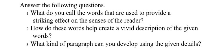 Answer the following questions. 
1. What do you call the words that are used to provide a 
striking effect on the senses of the reader? 
2. How do these words help create a vivid description of the given 
words? 
3. What kind of paragraph can you develop using the given details?