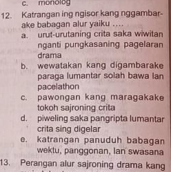 c. monolog
12. Katrangan ing ngisor kang nggambar-
ake babagan alur yaiku ....
a. urut-urutaning crita saka wiwitan
nganti pungkasaning pagelaran
drama
b. wewatakan kang digambarake
paraga lumantar solah bawa lan
pacelathon
c. pawongan kang maragakake
tokoh sajroning crita
d. piweling saka pangripta lumantar
crita sing digelar
e. katrangan panuduh babagan
wektu, panggonan, Ian swasana
13. Perangan alur sajroning drama kang