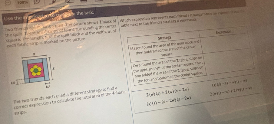 100%
Use the in or malled to complete the task.
Two friends are making a quilt. The picture shows 1 block of Which expression represents each friend's strategy? Move an expression into the
the quilt. There are d stups of fabric surrounding the center e friend's strategy it represents.
square. The length, s. of the quilt block and the width, w, of
each fabric strip is marked on the picture.
 
The two friends each used a different strategy to find a
correct expression to calculate the total area of the 4 fabric
2(w)(s)+2(w)(s-2w) 2(w)(s-w)+2(w)(s-w)
(s)(s)-(s-2w)(s-2w)
strips.