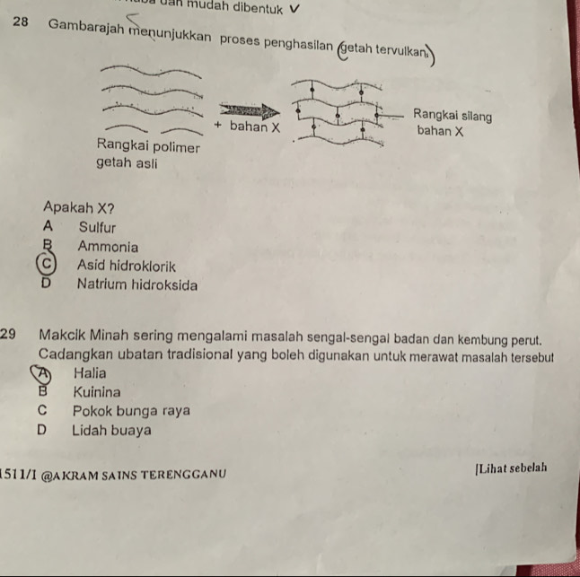 a u n mudah dibentuk 
28 Gambarajah menunjukkan proses penghasilan getah terv
Apakah X?
A Sulfur
B Ammonia
C) Asid hidroklorik
D Natrium hidroksida
29 Makcik Minah sering mengalami masalah sengal-sengal badan dan kembung perut.
Cadangkan ubatan tradisional yang boleh digunakan untuk merawat masalah tersebut
A Halia
B Kuinina
C Pokok bunga raya
D Lidah buaya
1511/1 @AKRAM SAiNS TERENGGANU [Lihat sebelah