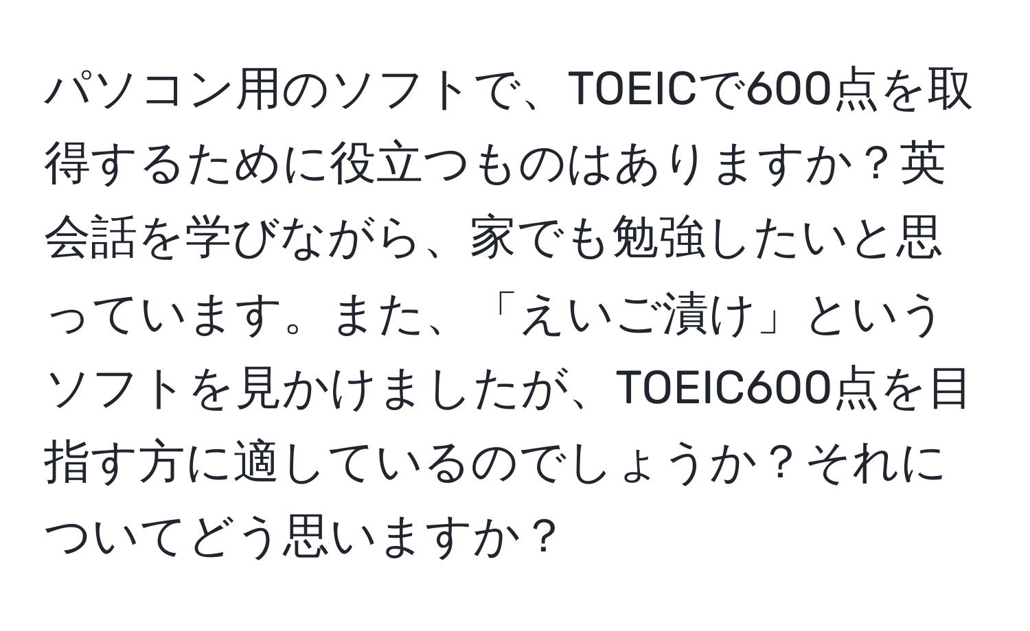 パソコン用のソフトで、TOEICで600点を取得するために役立つものはありますか？英会話を学びながら、家でも勉強したいと思っています。また、「えいご漬け」というソフトを見かけましたが、TOEIC600点を目指す方に適しているのでしょうか？それについてどう思いますか？