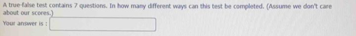 A true-false test contains 7 questions. In how many different ways can this test be completed. (Assume we don't care 
about our scores.) 
Your answer is :