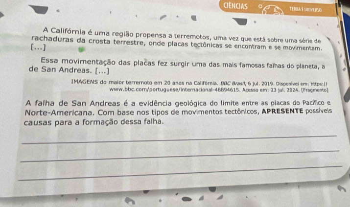 CIENCIAS TERRA E UNIVERSO 
A Califórnia é uma região propensa a terremotos, uma vez que está sobre uma série de 
rachaduras da crosta terrestre, onde placas tectônicas se encontram e se movimentam. 
[...] 
Essa movimentação das placas fez surgir uma das mais famosas falhas do planeta, a 
de San Andreas. [...] 
IMAGENS do maior terremoto em 20 anos na Califórnia. BBC Brasil, 6 jul. 2019. Disponível em: https:// 
www.bbc.com/portuguese/internacional-48894615. Acesso em: 23 jul. 2024. [Fragmento] 
A falha de San Andreas é a evidência geológica do limite entre as placas do Pacífico e 
Norte-Americana. Com base nos tipos de movimentos tectônicos, APRESENTE possíveis 
causas para a formação dessa falha. 
_ 
_ 
_