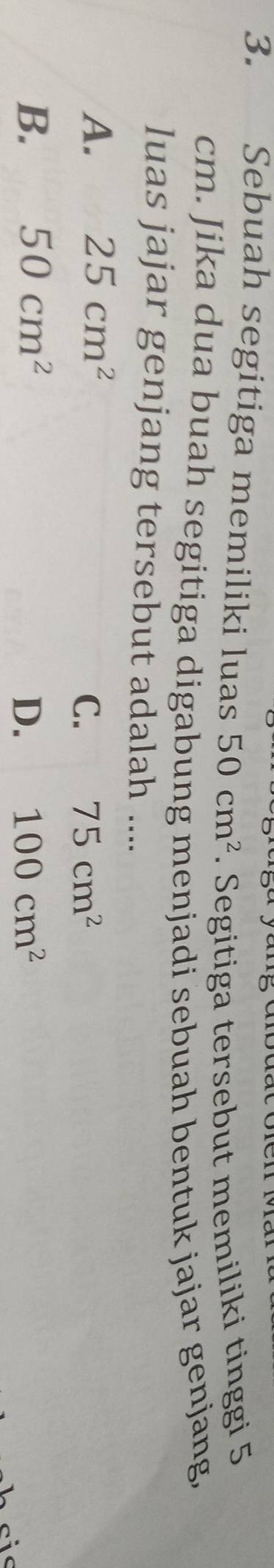 Sebuah segitiga memiliki luas 50cm^2. Segitiga tersebut memiliki tinggi 5
cm. Jika dua buah segitiga digabung menjadi sebuah bentuk jajar genjang,
luas jajar genjang tersebut adalah ....
A. 25cm^2
C. 75cm^2
B. 50cm^2 D. 100cm^2