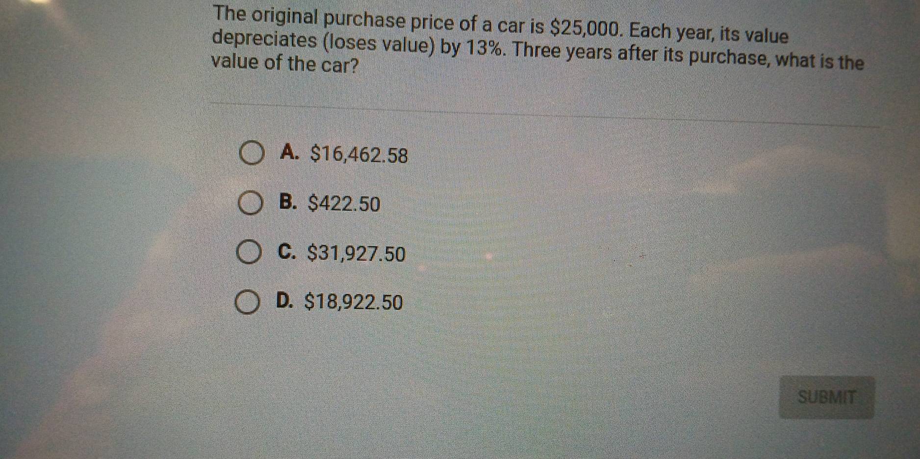 The original purchase price of a car is $25,000. Each year, its value
depreciates (loses value) by 13%. Three years after its purchase, what is the
value of the car?
A. $16,462.58
B. $422.50
C. $31,927.50
D. $18,922.50
SUBMIT