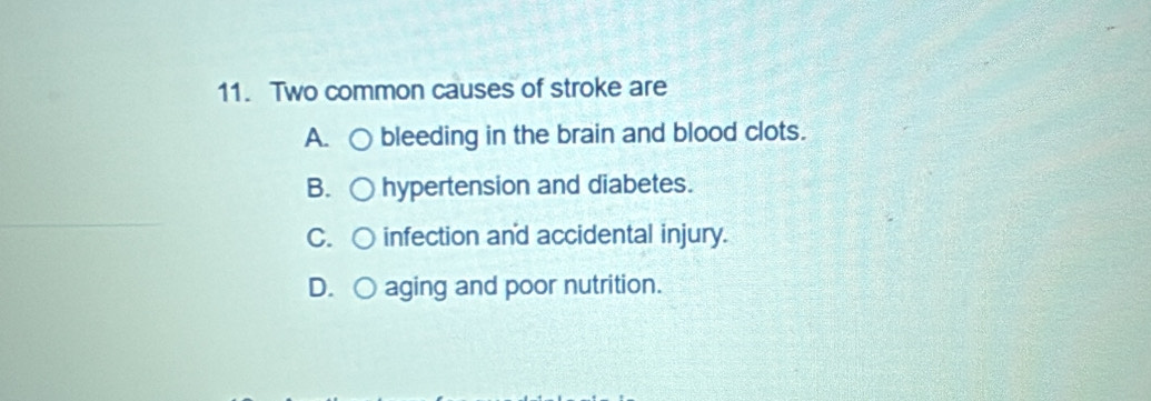 Two common causes of stroke are
A. bleeding in the brain and blood clots.
B. hypertension and diabetes.
C. infection an'd accidental injury.
D. ○ aging and poor nutrition.