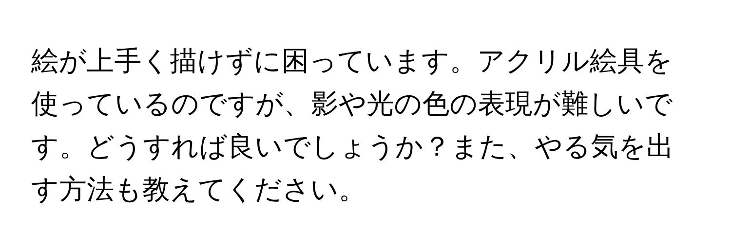 絵が上手く描けずに困っています。アクリル絵具を使っているのですが、影や光の色の表現が難しいです。どうすれば良いでしょうか？また、やる気を出す方法も教えてください。