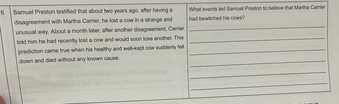 Samuel Preston testified that about two years ago, after having a What events led Samuel Preston to believe that Martha Carrier 
disagreement with Martha Carrier, he lost a cow in a strange and had bewitched his cows? 
unusual way. About a month later, after another disagreement, Carrier 
_ 
told him he had recently lost a cow and would soon lose another. This_ 
prediction came true when his healthy and well-kept cow suddenly fell_ 
down and died without any known cause._ 
_ 
_