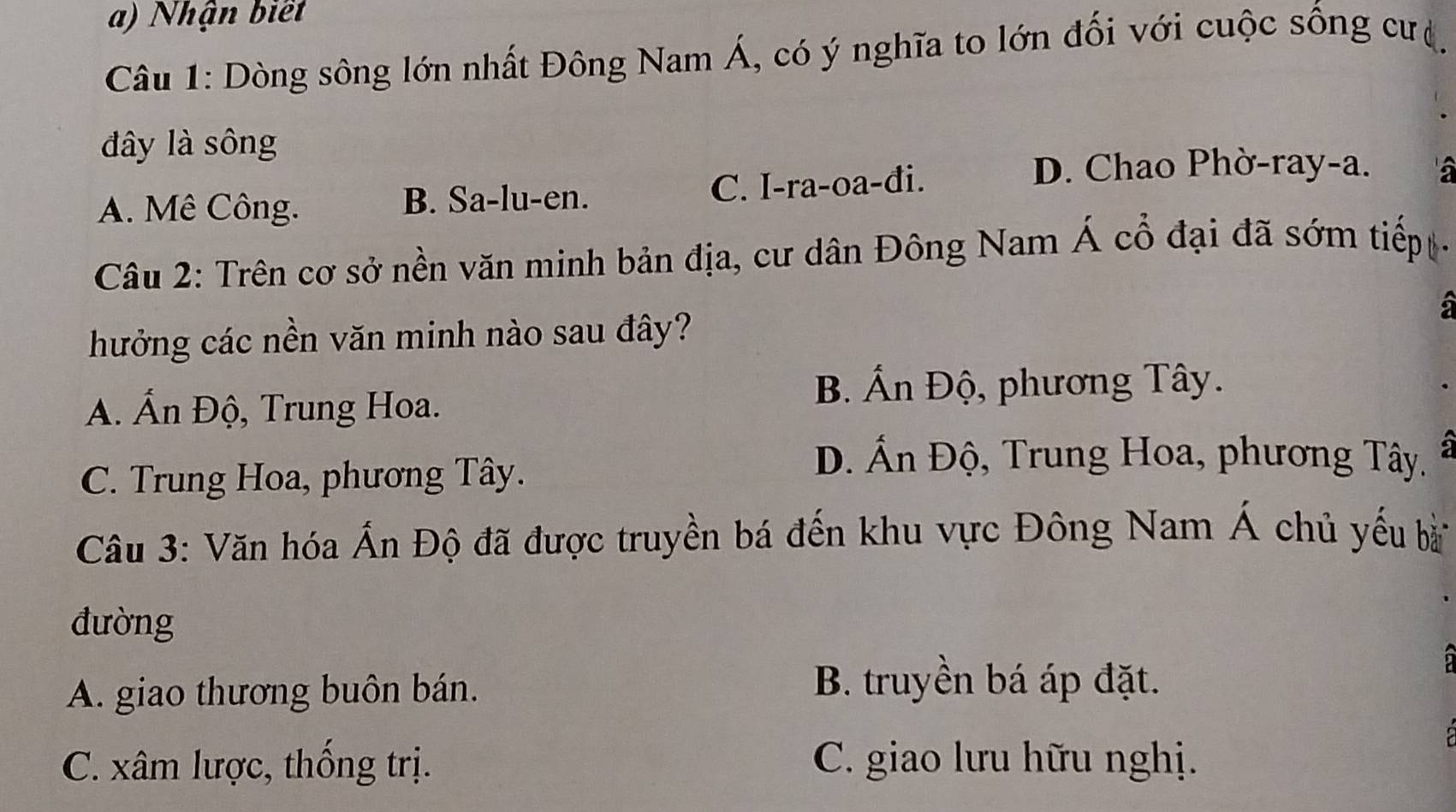 Nhận biết
Câu 1: Dòng sông lớn nhất Đông Nam Á, có ý nghĩa to lớn đối với cuộc sống cưệ,
đây là sông
A. Mê Công. B. Sa-lu-en. C. I-ra-oa-đi.
D. Chao Phờ-ray-a. a
Câu 2: Trên cơ sở nền văn minh bản địa, cư dân Đông Nam Á cổ đại đã sớm tiếp 
a
hưởng các nền văn minh nào sau đây?
A. Ấn Độ, Trung Hoa.
B. Án Độ, phương Tây.
C. Trung Hoa, phương Tây.
D. Ấn Độ, Trung Hoa, phương Tây.
Câu 3: Văn hóa Ấn Độ đã được truyền bá đến khu vực Đông Nam Á chủ yếu bà
đường
A. giao thương buôn bán.
B. truyền bá áp đặt.
C. xâm lược, thống trị. C. giao lưu hữu nghị.