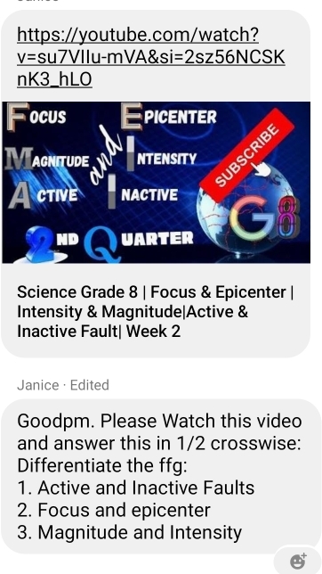 https://youtube.com/watch? 
V= su7VIlu-mVA&si =2sz56NCSK 
nK3_hLO 
OCUS PICENTER 
UBSCRIB 
acnitude NTENSITY 
Active NACTIVE 
ND Q UARTER C3 
I 
Science Grade 8 | Focus & Epicenter | 
Intensity & Magnitude|Active & 
Inactive Fault| Week 2 
Janice· Edited 
Goodpm. Please Watch this video 
and answer this in 1/2 crosswise: 
Differentiate the ffg: 
1. Active and Inactive Faults 
2. Focus and epicenter 
3. Magnitude and Intensity