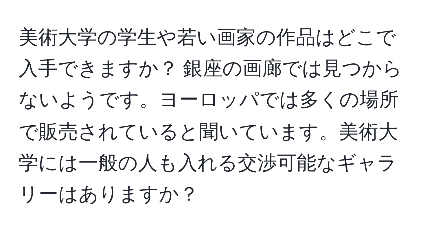 美術大学の学生や若い画家の作品はどこで入手できますか？ 銀座の画廊では見つからないようです。ヨーロッパでは多くの場所で販売されていると聞いています。美術大学には一般の人も入れる交渉可能なギャラリーはありますか？