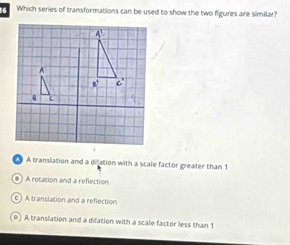 Which series of transformations can be used to show the two figures are similar?
A translation and a dilation with a scale factor greater than 1
A rotation and a reflection
c) A translation and a reflection
(D) A translation and a dilation with a scale factor less than 1