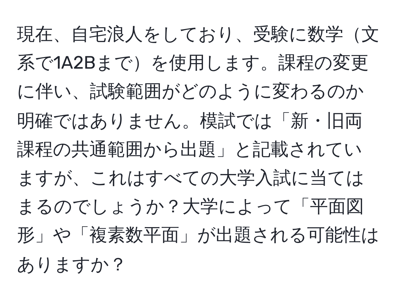 現在、自宅浪人をしており、受験に数学文系で1A2Bまでを使用します。課程の変更に伴い、試験範囲がどのように変わるのか明確ではありません。模試では「新・旧両課程の共通範囲から出題」と記載されていますが、これはすべての大学入試に当てはまるのでしょうか？大学によって「平面図形」や「複素数平面」が出題される可能性はありますか？