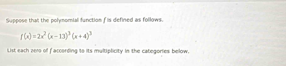 Suppose that the polynomial function f is defined as follows.
f(x)=2x^2(x-13)^3(x+4)^3
List each zero of faccording to its multiplicity in the categories below.