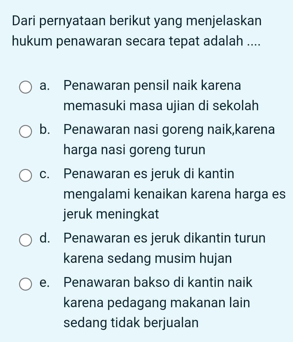 Dari pernyataan berikut yang menjelaskan
hukum penawaran secara tepat adalah ....
a. Penawaran pensil naik karena
memasuki masa ujian di sekolah
b. Penawaran nasi goreng naik,karena
harga nasi goreng turun
c. Penawaran es jeruk di kantin
mengalami kenaikan karena harga es
jeruk meningkat
d. Penawaran es jeruk dikantin turun
karena sedang musim hujan
e. Penawaran bakso di kantin naik
karena pedagang makanan lain
sedang tidak berjualan