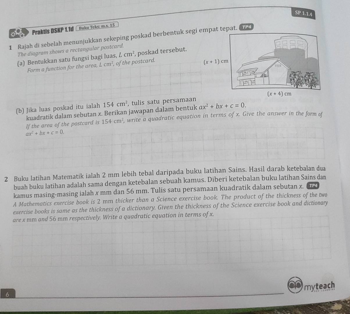 SP 1.1.4
Praktis DSKP 1.1d Buku Teks: m.s. 15
1 Rajah di sebelah menunjukkan sekeping poskad berbentuk segi empat tepat.  TP4
The diagram shows a rectangular postcard.
(a) Bentukkan satu fungsi bagi luas, Lcm^2 , poskad tersebut.
Form a function for the area, Lcm^2 , of the postcard.
(x+1)cm
(b) Jika luas poskad itu ialah 154cm^2 , tulis satu persamaan 
kuadratik dalam sebutan x. Berikan jawapan dalam bentuk ax^2+bx+c=0.
If the area of the postcard is 154cm^2 , write a quadratic equation in terms of x. Give the answer in the form of
ax^2+bx+c=0.
2 Buku latihan Matematik ialah 2 mm lebih tebal daripada buku latihan Sains. Hasil darab ketebalan dua
buah buku latihan adalah sama dengan ketebalan sebuah kamus. Diberi ketebalan buku latihan Sains dan
kamus masing-masing ialah x mm dan 56 mm. Tulis satu persamaan kuadratik dalam sebutan x. TP4
A Mathematics exercise book is 2 mm thicker than a Science exercise book. The product of the thickness of the two
exercise books is same as the thickness of a dictionary. Given the thickness of the Science exercise book and dictionary
are x mm and 56 mm respectively. Write a quadratic equation in terms of x.
myteach
6