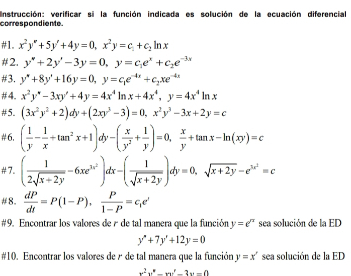 Instrucción: verificar si la función indicada es solución de la ecuación diferencial
correspondiente.
#1. x^2y''+5y'+4y=0,x^2y=c_1+c_2ln x
#2. y''+2y'-3y=0,y=c_1e^x+c_2e^(-3x)
#3. y''+8y'+16y=0,y=c_1e^(-4x)+c_2xe^(-4x)
#4. x^2y''-3xy'+4y=4x^4ln x+4x^4,y=4x^4ln x
#5. (3x^2y^2+2)dy+(2xy^3-3)=0,x^2y^3-3x+2y=c
#6. ( 1/y - 1/x +tan^2x+1)dy-( x/y^2 + 1/y )=0, x/y +tan x-ln (xy)=c
#7. ( 1/2sqrt(x+2y) -6xe^(3x^2))dx-( 1/sqrt(x+2y) )dy=0,sqrt(x+2y)-e^(3x^2)=c
#8.  dP/dt =P(1-P), P/1-P =c_1e^t
#9. Encontrar los valores de r de tal manera que la función y=e^(rx) sea solución de la ED
y''+7y'+12y=0
#10. Encontrar los valores der de tal manera que la función y=x^r sea solución de la ED
x^2y''-xy'-3y-0