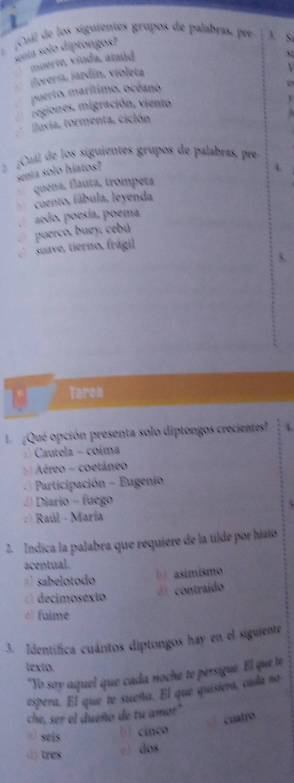 ¡Cuál de los siguientes grupos de palabras, pre 3. S
senta solo diptongos?
` muerte, viuda, ataúd
jlorería, jardín, violeta

puerto, marítimo. océano
e
regiones, migración, viento
Iluvia, tormenta, ciclón
2 ¡Cuál de los siguientes grupos de palabras, pre
senta solo híatos?
4.
quena, flauta, trompeta
cuento, fábula, leyenda
aedo, poesía, poema
puerco, buey, cebú
suave, tierno, frágil
Tarea
L ¿Qué opción presenta solo diptongos crecientes? A.
Cautela - coima
Aéreo - coetáneo
Participación - Eugenio
) Diario - fuego
Raúl - María
2. Índica la palabra que requiere de la tilde por hiato
acentual.
sabelotodo b) asímismo
decimosexto d) contraído
) fuime
3. Identifica cuántos diptongos hay en el siguiente
texto.
"Yo soy aquel que cada noché te persigue. El que te
espera. El que te sueña. El que quisiera, cada no
che, ser el dueño de tu amor"
cuatro
ü) seis
b) cinco
() tres
c) dos