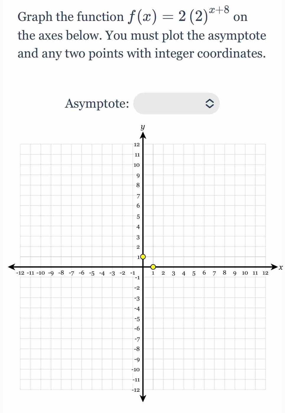 Graph the function f(x)=2(2)^x+8 on 
the axes below. You must plot the asymptote 
and any two points with integer coordinates. 
Asymptote:
x