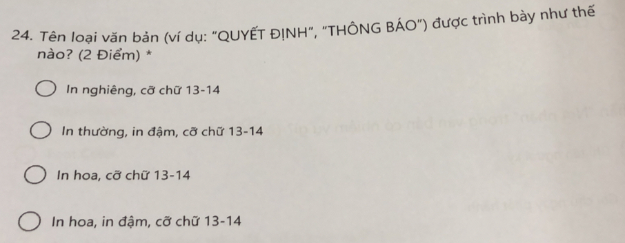 Tên loại văn bản (ví dụ: "QUYẾT ĐỊNH", "THÔNG BÁO") được trình bày như thế
nào? (2 Điểm) *
In nghiêng, cỡ chữ 13-14
In thường, in đậm, cỡ chữ 13-14
In hoa, cỡ chữ 13-14
In hoa, in đậm, cỡ chữ 13 - 14