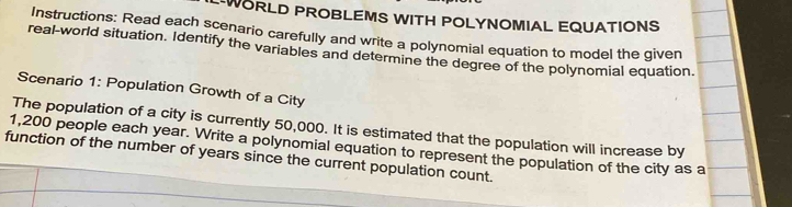 WORLD PROBLEMS WITH POLYNOMIAL EQUATIONS 
Instructions: Read each scenario carefully and write a polynomial equation to model the given 
real-world situation. Identify the variables and determine the degree of the polynomial equation. 
Scenario 1: Population Growth of a City 
The population of a city is currently 50,000. It is estimated that the population will increase by
1,200 people each year. Write a polynomial equation to represent the population of the city as a 
function of the number of years since the current population count.