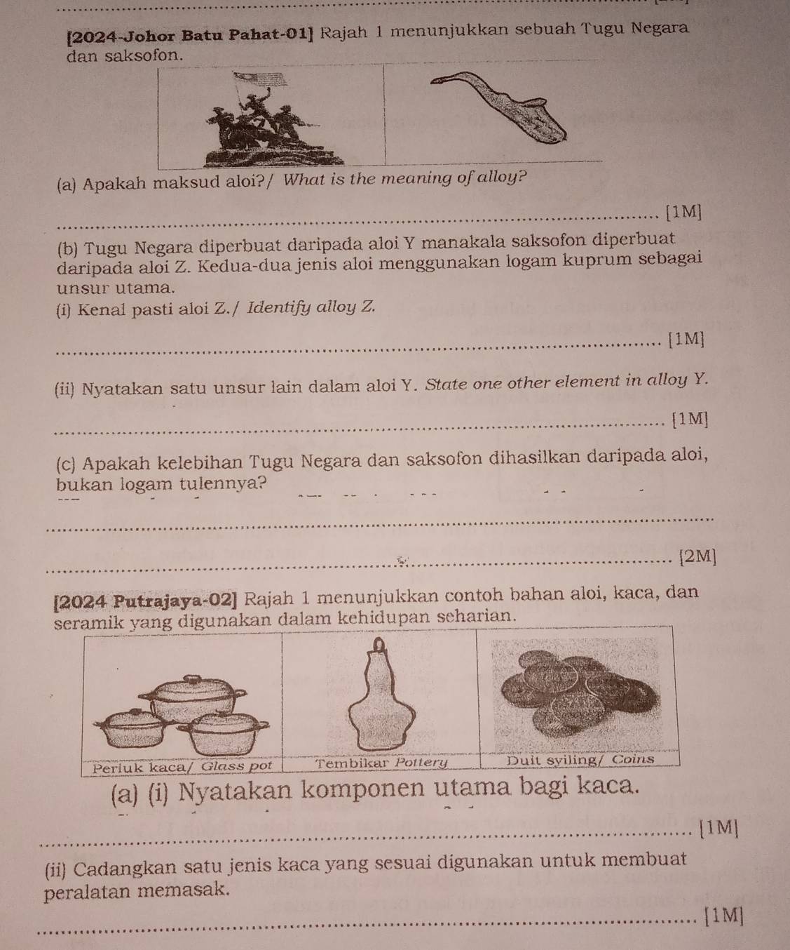 [2024-Johor Batu Pahat-01] Rajah 1 menunjukkan sebuah Tugu Negara 
dan saksofon. 
(a) Apakah maksud aloi?/ What is the meaning of alloy? 
_[1M] 
(b) Tugu Negara diperbuat daripada aloi Y manakala saksofon diperbuat 
daripada aloi Z. Kedua-dua jenis aloi menggunakan logam kuprum sebagai 
unsur utama. 
(i) Kenal pasti aloi Z./ Identify alloy Z. 
_[1M] 
(ii) Nyatakan satu unsur lain dalam aloi Y. State one other element in alloy Y. 
_[1M] 
(c) Apakah kelebihan Tugu Negara dan saksofon dihasilkan daripada aloi, 
bukan logam tulennya?_ 
_ 
_[2M] 
[2024 Putrajaya-02] Rajah 1 menunjukkan contoh bahan aloi, kaca, dan 
seramik yang digunakan dalam kehidupan seharian. 
(a) (i) Nyatakan komponen utama bagi kaca. 
_[1M] 
(ii) Cadangkan satu jenis kaca yang sesuai digunakan untuk membuat 
peralatan memasak. 
_[1M]