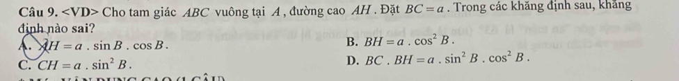 Cho tam giác ABC vuông tại A , đường cao AH. Đặt BC=a. Trong các khăng định sau, khăng
đinh nào sai?
A. AH=a.sin B.cos B.
B. BH=a.cos^2B.
C. CH=a.sin^2B. D. BC.BH=a.sin^2B.cos^2B.