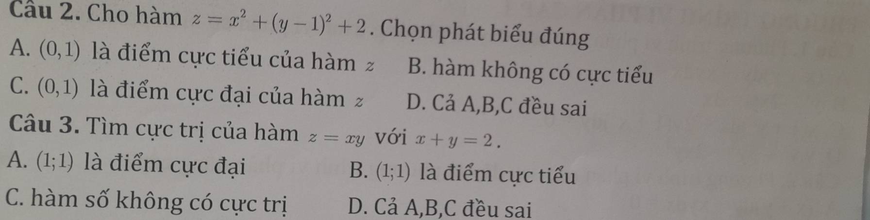 Cho hàm z=x^2+(y-1)^2+2. Chọn phát biểu đúng
A. (0,1) là điểm cực tiểu của hàm z B. hàm không có cực tiểu
C. (0,1) là điểm cực đại của hàm z D. Cả A, B,C đều sai
Câu 3. Tìm cực trị của hàm z=xy với x+y=2.
A. (1;1) là điểm cực đại là điểm cực tiểu
B. (1;1)
C. hàm số không có cực trị D. Cả A, B,C đều sai