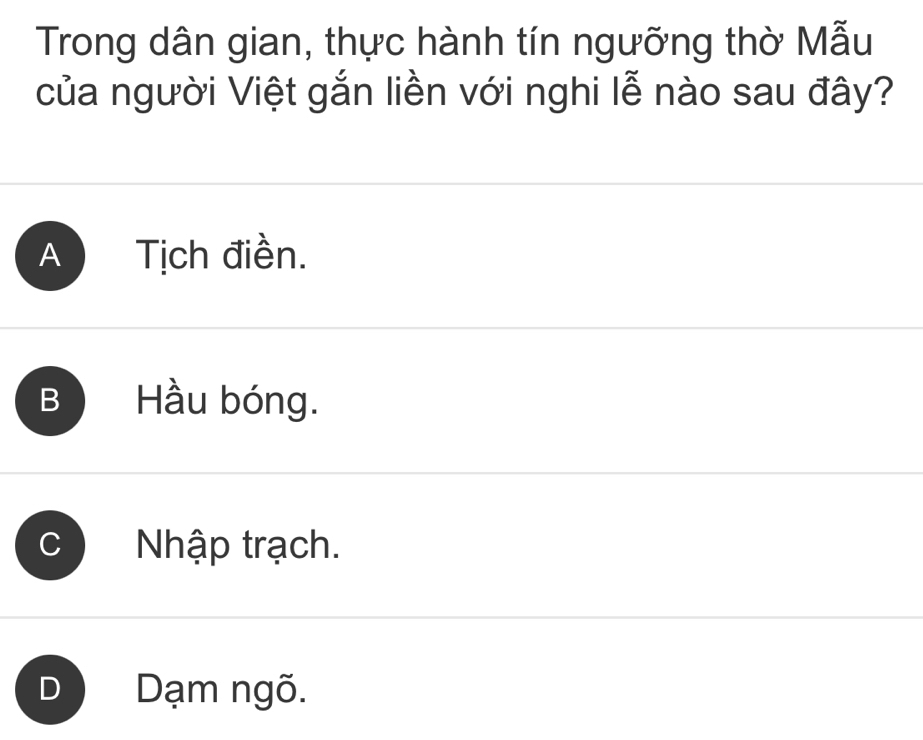 Trong dân gian, thực hành tín ngưỡng thờ Mẫu
của người Việt gắn liền với nghi lễ nào sau đây?
A Tịch điền.
Hầu bóng.
Nhập trạch.
D Dạm ngõ.