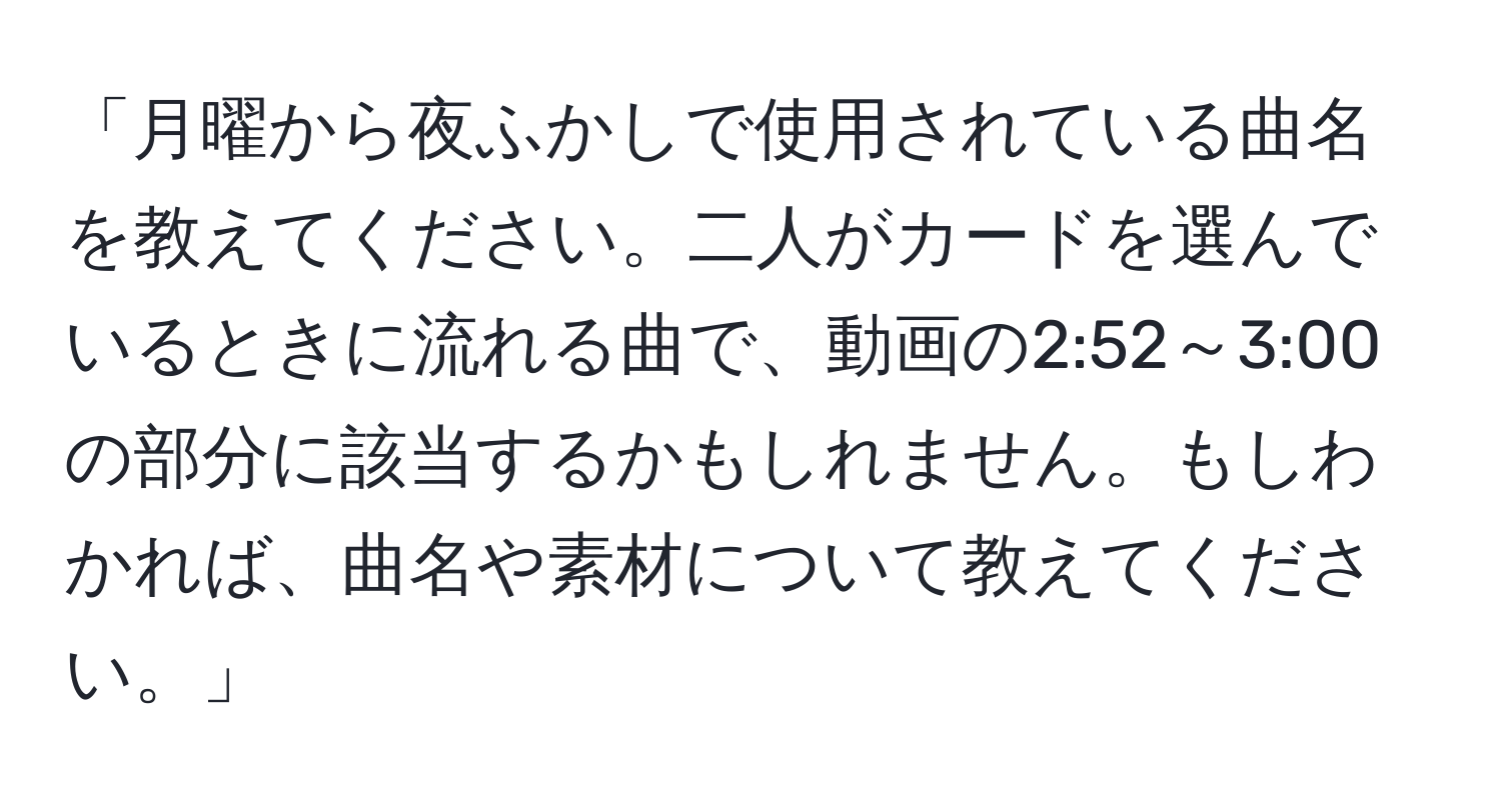 「月曜から夜ふかしで使用されている曲名を教えてください。二人がカードを選んでいるときに流れる曲で、動画の2:52～3:00の部分に該当するかもしれません。もしわかれば、曲名や素材について教えてください。」