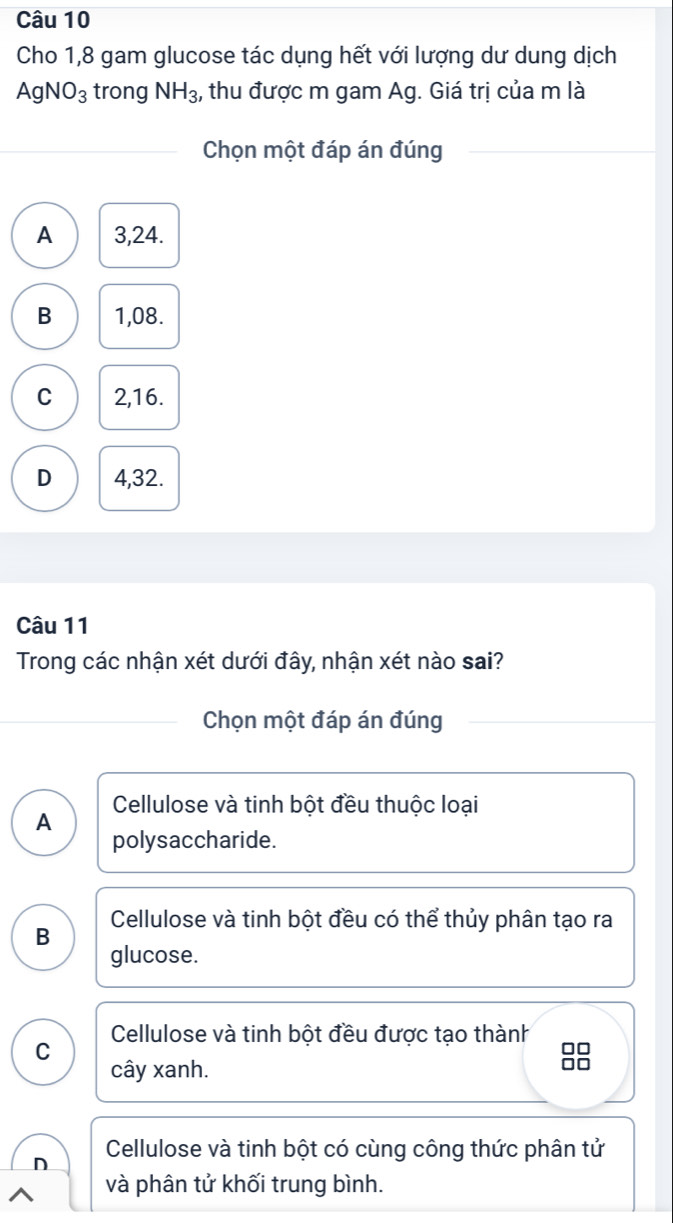 Cho 1,8 gam glucose tác dụng hết với lượng dư dung dịch
AgNO_3 trong NH_3 , thu được m gam Ag. Giá trị của m là
Chọn một đáp án đúng
A 3,24.
B 1,08.
C 2, 16.
D 4, 32.
Câu 11
Trong các nhận xét dưới đây, nhận xét nào sai?
Chọn một đáp án đúng
A Cellulose và tinh bột đều thuộc loại
polysaccharide.
B Cellulose và tinh bột đều có thể thủy phân tạo ra
glucose.
C Cellulose và tinh bột đều được tạo thành
cây xanh.
8
n Cellulose và tinh bột có cùng công thức phân tử
và phân tử khối trung bình.