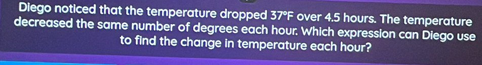 Diego noticed that the temperature dropped 37°F over 4.5 hours. The temperature 
decreased the same number of degrees each hour. Which expression can Diego use 
to find the change in temperature each hour?