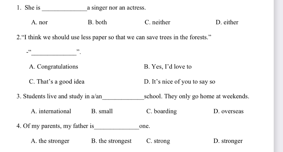 She is_ a singer nor an actress.
A. nor B. both C. neither D. either
2.“I think we should use less paper so that we can save trees in the forests.”
、“_
”.
A. Congratulations B. Yes, I’d love to
C. That’s a good idea D. It’s nice of you to say so
_
3. Students live and study in a/an school. They only go home at weekends.
A. international B. small C. boarding D. overseas
4. Of my parents, my father is_ one.
A. the stronger B. the strongest C. strong D. stronger