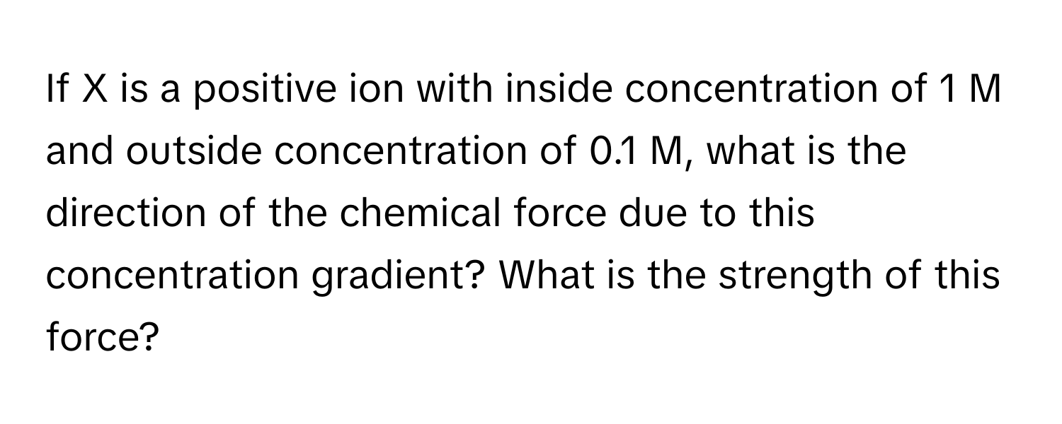 If X is a positive ion with inside concentration of 1 M and outside concentration of 0.1 M, what is the direction of the chemical force due to this concentration gradient? What is the strength of this force?